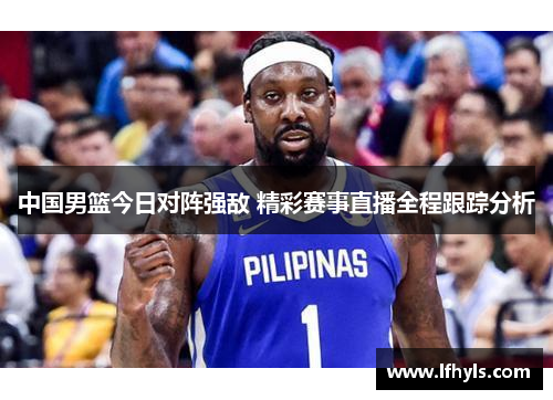 中国男篮今日对阵强敌 精彩赛事直播全程跟踪分析