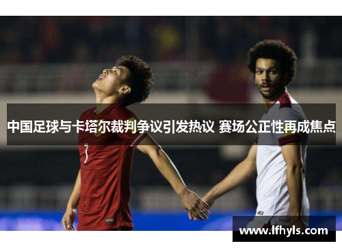 中国足球与卡塔尔裁判争议引发热议 赛场公正性再成焦点