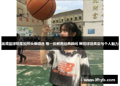 高清篮球明星拍照头像精选 每一张都是经典瞬间 展现球场英姿与个人魅力