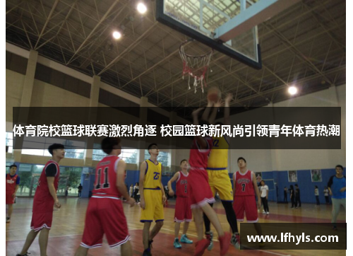 体育院校篮球联赛激烈角逐 校园篮球新风尚引领青年体育热潮