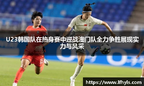 U23韩国队在热身赛中迎战澳门队全力争胜展现实力与风采